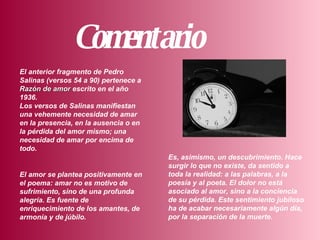 Comentario       El anterior fragmento de Pedro Salinas (versos 54 a 90) pertenece a  Razón de amor  escrito en el año 1936.  Los versos de Salinas manifiestan una vehemente necesidad de amar en la presencia, en la ausencia o en la pérdida del amor mismo; una necesidad de amar por encima de todo.       Es, asimismo, un descubrimiento. Hace surgir lo que no existe, da sentido a toda la realidad: a las palabras, a la poesía y al poeta. El dolor no está asociado al amor, sino a la conciencia de su pérdida. Este sentimiento jubiloso ha de acabar necesariamente algún día, por la separación de la muerte.       El amor se plantea positivamente en el poema: amar no es motivo de sufrimiento, sino de una profunda alegría. Es fuente de enriquecimiento de los amantes, de armonía y de júbilo.   