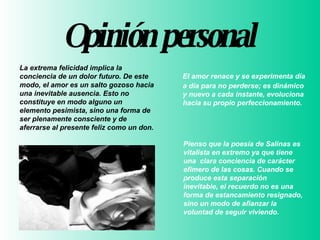 Opinión  personal    El amor renace y se experimenta día a día para no perderse; es dinámico y nuevo a cada instante, evoluciona hacia su propio perfeccionamiento.  Pienso que la poesía de Salinas es vitalista en extremo ya que tiene una  clara conciencia de carácter efímero de las cosas. Cuando se produce esta separación inevitable, el recuerdo no es una forma de estancamiento resignado, sino un modo de afianzar la voluntad de seguir viviendo.    La extrema felicidad implica la conciencia de un dolor futuro. De este modo, el amor es un salto gozoso hacia una inevitable ausencia. Esto no constituye en modo alguno un elemento pesimista, sino una forma de ser plenamente consciente y de aferrarse al presente feliz como un don.     