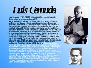 Luis Cernuda Luis Cernuda (1902-1963), poeta español, uno de los más destacados de la generación del 27. Nació en Sevilla, hijo de un padre militar, y se educó en un ambiente de rígidos e intransigentes principios. Empezó a estudiar Derecho en la Universidad de Sevilla y allí conoció a Pedro Salinas, que fue su profesor. En la década de 1920 se traslada a Madrid, donde entra en contacto con los ambientes literarios de lo que luego se llamará Generación del 27. Pasa un año como lector de español en la Universidad de Toulouse. Al proclamarse la República, la recibe con ilusión, y siempre se mostrará dispuesto a colaborar con todo lo que fuera buscar una España más tolerante, liberal y culta. Durante la Guerra Civil participó en el II Congreso de Intelectuales Antifascistas de Valencia, y en 1938 fue a dar unas conferencias a Inglaterra, de donde ya no regresó a España, iniciando un triste exilio: Inglaterra, Escocia y, desde 1952, México.  Su primera obra, Perfil del aire (1927), estaba en la línea de la poesía pura. De su estancia en Francia surgió Un río, un amor (1929), influido por el surrealismo. Donde habite el olvido (1934) es un libro desgarrador por la sinceridad con la que aborda el fracaso amoroso. Desde 1936 agrupa toda la poesía que va produciendo bajo el título La realidad y el deseo, al que va añadiendo poemas. En el exilio publicó Las nubes (1940), Con las horas contadas (1950-1956) y Desolación de la quimera (1962). También escribió interesantes ensayos literarios y colaboró en revistas y periódicos mexicanos como Excélsior o Novedades. Murió en la ciudad de México. 