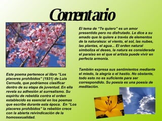 Comentario       Este poema pertenece al libro “Los placeres prohibidos” (1931) de Luis Cernuda, que podríamos clasificar dentro de su etapa de juventud. En ella revela su adhesión al surrealismo. Su espíritu de rebeldía contra el orden establecido es esencial en los poemas que escribe durante esta época.  En “Los placeres prohibidos” la rebelión crece con la abierta reivindicación de la homosexualidad.  También expresa sus sentimientos mediante el miedo, la alegría o el hastío. No obstante, todo esto no es suficiente para ser correspondido. Su poesía es una poesía de meditación.    El tema de “Te quiero” es un amor presentido pero no disfrutado. Le dice a su amado que le quiere a través de elementos de la naturaleza: el viento, el sol, las nubes, las plantas, el agua... El orden natural simboliza el deseo, la natura es considerada el paraíso en el que el artista puede vivir en perfecta armonía.  