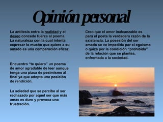 Opinión personal Creo que el amor inalcanzable es para el poeta la verdadera razón de la existencia. La posesión del ser amado se ve impedida por el egoísmo o quizá por la condición “prohibida” de la relación que se plantea, enfrentada a la sociedad.     Encuentro “te quiero” un poema de amor agradable de leer aunque tenga una pizca de pesimismo al final ya que adopta una posición de rendición.  La soledad que se percibe al ser rechazado por aquel ser que más amas es duro y provoca una frustración.      La antítesis entre la  realidad  y el  deseo  concede fuerza al poema. La naturaleza con la cual intenta expresar lo mucho que quiere a su amado es una comparación eficaz.  