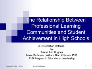 October 25, 2006 1:00 PM Teresa Ann Hughes P1
The Relationship Between
Professional Learning
Communities and Student
Achievement in High Schools
A Dissertation Defense
by
Teresa Ann Hughes
Major Professor: William Allan Kritsonis, PhD
PhD Program in Educational Leadership
 