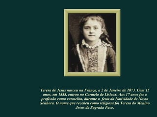 Teresa de Jesus nasceu na França, a 2 de Janeiro de 1873. Com 15 anos, em 1888, entrou no Carmelo de Lisieux. Aos 17 anos fez a profissão como carmelita, durante a  festa da Natividade de Nossa Senhora. O nome que recebeu como religiosa foi Teresa do Menino Jesus da Sagrada Face . 