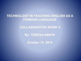 TECHNOLOGY IN TEACHING ENGLISH AS A
FOREIGN LANGUAGE
COLLABORATIVE WORK II
By: TERESA AMAYA
October 14, 2015
 
