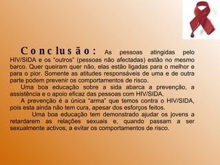 Conclusão:  As pessoas atingidas pelo HIV/SIDA e os “outros” (pessoas não afectadas) estão no mesmo barco. Quer queiram quer não, elas estão ligadas para o melhor e para o pior. Somente as atitudes responsáveis de uma e de outra parte podem prevenir os comportamentos de risco. Uma boa educação sobre a sida abarca a prevenção, a assistência e o apoio eficaz das pessoas com HIV/SIDA. A prevenção é a única “arma” que temos contra o HIV/SIDA, pois esta ainda não tem cura, apesar dos esforços feitos. Uma boa educação tem demonstrado ajudar os jovens a retardarem as relações sexuais e, quando passam a ser sexualmente activos, a evitar os comportamentos de risco. 