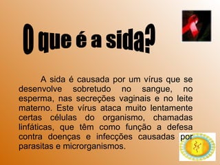 A sida é causada por um vírus que se desenvolve sobretudo no sangue, no esperma, nas secreções vaginais e no leite materno. Este vírus ataca muito lentamente certas células do organismo, chamadas linfáticas, que têm como função a defesa contra doenças e infecções causadas por parasitas e microrganismos. O que é a sida? 