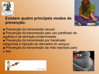 ■  Prevenção da transmissão sexual; ■  Prevenção da transmissão pelo uso partilhado de agulhas e de seringas contaminadas; ■  Prevenção da transmissão por transfusão sanguínea e injecção de derivados do sangue; ■  Prevenção da transmissão da mãe injectada para o feto. Existem quatro principais modos de prevenção:  