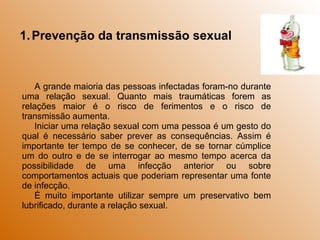 Prevenção da transmissão sexual A grande maioria das pessoas infectadas foram-no durante uma relação sexual. Quanto mais traumáticas forem as relações maior é o risco de ferimentos e o risco de transmissão aumenta. Iniciar uma relação sexual com uma pessoa é um gesto do qual é necessário saber prever as consequências. Assim é importante ter tempo de se conhecer, de se tornar cúmplice um do outro e de se interrogar ao mesmo tempo acerca da possibilidade de uma infecção anterior ou sobre comportamentos actuais que poderiam representar uma fonte de infecção. É muito importante utilizar sempre um preservativo bem lubrificado, durante a relação sexual. 