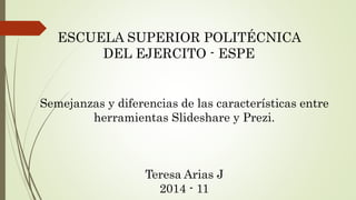 ESCUELA SUPERIOR POLITÉCNICA 
DEL EJERCITO - ESPE 
Semejanzas y diferencias de las características entre 
herramientas Slideshare y Prezi. 
Teresa Arias J 
2014 - 11 
 