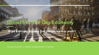 GROWTH IN THE GIG ECONOMYTERESA CARROL | 26 JUNE 2018 GROWTH IN THE GIG ECONOMYTERESA CARROL | 26 JUNE 2018
Teresa Carroll
J U N E 2 6 t h 2 0 1 8
Growth In The Gig Economy
Te r e s a C a r r o l l | Ta l e n t L e a d e r s h i p i n A c t i o n
What’s driving the way that people want to work?
 