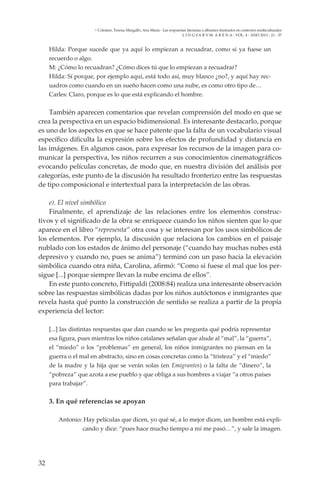 32
L I N G VA R V M A R E N A - VOL. 4 - ANO 2013 - 21 - 37
Colomer, Teresa; Margallo, Ana María - Las respuestas literarias a álbumes ilustrados en contextos multiculturales
Hilda: Porque sucede que ya aquí lo empiezan a recuadrar, como si ya fuese un
recuerdo o algo.
M: ¿Cómo lo recuadran? ¿Cómo dices tú que lo empiezan a recuadrar?
Hilda: Sí porque, por ejemplo aquí, está todo así, muy blanco ¿no?, y aquí hay rec-
uadros como cuando en un sueño hacen como una nube, es como otro tipo de…
Carles: Claro, porque es lo que está explicando el hombre.
También aparecen comentarios que revelan comprensión del modo en que se
crea la perspectiva en un espacio bidimensional. Es interesante destacarlo, porque
es uno de los aspectos en que se hace patente que la falta de un vocabulario visual
específico dificulta la expresión sobre los efectos de profundidad y distancia en
las imágenes. En algunos casos, para expresar los recursos de la imagen para co-
municar la perspectiva, los niños recurren a sus conocimientos cinematográficos
evocando películas concretas, de modo que, en nuestra división del análisis por
categorías, este punto de la discusión ha resultado fronterizo entre las respuestas
de tipo composicional e intertextual para la interpretación de las obras.
e). El nivel simbólico
Finalmente, el aprendizaje de las relaciones entre los elementos construc-
tivos y el significado de la obra se enriquece cuando los niños sienten que lo que
aparece en el libro “representa” otra cosa y se interesan por los usos simbólicos de
los elementos. Por ejemplo, la discusión que relaciona los cambios en el paisaje
nublado con los estados de ánimo del personaje (“cuando hay muchas nubes está
depresivo y cuando no, pues se anima”) terminó con un paso hacia la elevación
simbólica cuando otra niña, Carolina, afirmó: “Como si fuese el mal que los per-
sigue [...] porque siempre llevan la nube encima de ellos”.
En este punto concreto, Fittipaldi (2008:84) realiza una interesante observación
sobre las respuestas simbólicas dadas por los niños autóctonos e inmigrantes que
revela hasta qué punto la construcción de sentido se realiza a partir de la propia
experiencia del lector:
[...] las distintas respuestas que dan cuando se les pregunta qué podría representar
esa figura, pues mientras los niños catalanes señalan que alude al “mal”, la “guerra”,
el “miedo” o los “problemas” en general, los niños inmigrantes no piensan en la
guerra o el mal en abstracto, sino en cosas concretas como la “tristeza” y el “miedo”
de la madre y la hija que se verán solas (en Emigrantes) o la falta de “dinero”, la
“pobreza” que azota a ese pueblo y que obliga a sus hombres a viajar “a otros países
para trabajar”.
3. En qué referencias se apoyan
Antonio: Hay películas que dicen, yo qué sé, a lo mejor dicen, un hombre está expli-
cando y dice: “pues hace mucho tiempo a mí me pasó…”, y sale la imagen.
 