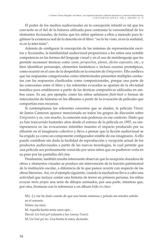 34
L I N G VA R V M A R E N A - VOL. 4 - ANO 2013 - 21 - 37
Colomer, Teresa; Margallo, Ana María - Las respuestas literarias a álbumes ilustrados en contextos multiculturales
El poder de los medios audiovisuales en la concepción infantil es tal que los
convierte en el fiel de la balanza utilizada para contrastar la verosimilitud de los
elementos ficcionales, de forma que los niños apelaron a ellos a menudo para le-
gitimar la existencia real de lo descrito en el libro: “no lo he visto, ni en la realidad,
ni en la televisión”.
Además de configurar la concepción de los sistemas de representación escri-
tos y ficcionales, la familiaridad audiovisual proporciona a los niños una notable
competencia en las formas del lenguaje visual y en el uso de metalenguaje que les
permite reconocer técnicas como zoom, perspectiva, planos, efectos especiales, etc., o
bien identificar personajes, elementos fantásticos e incluso escenas prototípicas,
como ocurrió en el caso de la despedida en la estación de Emigrantes. Ello conlleva
que las respuestas categorizadas como intertextuales presenten múltiples contac-
tos con las respuestas clasificadas como composicionales, porque una parte de
las conexiones entre el libro y los referentes evocados se apartan de la obviedad
temática para establecerse a partir de las técnicas compositivas utilizadas en am-
bos casos. Es así, por ejemplo, como los niños señalaron flash-back o formas de
intercalación de historias en los álbumes a partir de la evocación de películas que
compartían esos recursos.
Si contemplamos los referentes concretos que se aluden, la película Titanic
de James Cameron aparece mencionada en todos los grupos de discusión sobre
Emigrantes y es, con mucho, la conexión más poderosa en ese contexto. Dado que
ya han trascurrido bastantes años desde el estreno de la película en 1997, su om-
nipresencia en las evocaciones infantiles muestra el impacto producido por su
difusión en el imaginario colectivo y lleva a pensar que la ficción audiovisual se
ha erigido ya como un componente configurador estable de ese imaginario. A ello
puede contribuir sin duda la facilidad de reproducción y recepción actual de los
productos audiovisuales a partir de las nuevas tecnologías, lo cual permite que
una película sea profusamente conocida por unos niños que no pudieron verla en
su paso por las pantallas del cine.
Finalmente, también resulta interesante observar que la recepción duradera de
obras y elementos visuales se produce sin intervención de la función patrimonial
de la institución escolar, a diferencia de lo que parece ocurrir con respecto de las
obras literarias. Así, en el ejemplo siguiente, cuando la mediadora lleva a cabo una
actividad que incluye contar una historia de terror en primera persona, los niños
evocan motu propio una serie de dibujos animados, por una parte, mientras que,
por otra, bromean con la referencia a un álbum leído en clase:
M:[...] y me he dado cuenta de que una bestia inmensa y peluda me miraba subida
en el armario.
Niños: (se ríen)
M: Aquella bestia tenía unos ojos…
David: Un lind gat! (alusión a los Looney Tunes)
M: Un lind gat no. Una bestia te estoy diciendo.
 