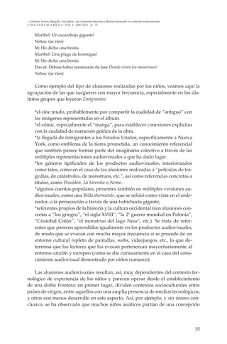 35
L I N G VA R V M A R E N A - VOL. 4 - ANO 2013 - 21 - 37
Colomer, Teresa; Margallo, Ana María - Las respuestas literarias a álbumes ilustrados en contextos multiculturales
Maribel: Un escarabajo gigante!
Niños: (se ríen)
M: He dicho una bestia.
Maribel: Una plaga de hormigas!
M: He dicho una bestia.
David: Debías haber terminado de leer Donde viven los monstruos!
Niños: (se ríen)
Como ejemplo del tipo de alusiones realizadas por los niños, veamos aquí la
agrupación de las que surgieron con mayor frecuencia, especialmente en los dis-
tintos grupos que leyeron Emigrantes:
*el cine mudo, probablemente por compartir la cualidad de “antiguo” con
las imágenes representadas en el álbum.
*el cómic, especialmente el “manga”, para establecer conexiones explícitas
con la cualidad de narración gráfica de la obra.
*la llegada de inmigrantes a los Estados Unidos, específicamente a Nueva
York, como emblema de la tierra prometida, un conocimiento referencial
que también parece formar parte del imaginario colectivo a través de las
múltiples representaciones audiovisuales a que ha dado lugar.
*los géneros tipificados de los productos audiovisuales, interiorizados
como tales, como en el caso de las alusiones realizadas a “películas de tra-
gedias, de catástrofes, de monstruos, etc.”, así como referencias concretas a
títulos, como Poseidón, La Sirenita o Nemo.
*algunos cuentos populares, presentes también en múltiples versiones au-
diovisuales, como una Bella durmiente, que se refirió como vista en el orde-
nador, o la persecución a través de una habichuela gigante,
*referentes propios de la historia y la cultura occidental (con alusiones con-
cretas a “los griegos”, “el siglo XVIII”, “la 2ª guerra mundial en Polonia”,
“Cristobal Colón”, “el monstruo del lago Ness”, etc.). Se trata de refer-
entes que parecen aprendidos igualmente en los productos audiovisuales,
de modo que se evocan con mucha mayor frecuencia si se procede de un
entorno cultural repleto de pantallas, webs, videojuegos, etc., lo que de-
termina que los lectores que los evocan pertenezcan mayoritariamente al
entorno catalán y europeo (como se dio curiosamente en el caso del cono-
cimiento audiovisual demostrado por niños rumanos).
Las alusiones audiovisuales resultan, así, muy dependientes del contexto tec-
nológico de experiencia de los niños y parecen operar desde el establecimiento
de una doble frontera: en primer lugar, dividen contextos socioculturales entre
países de origen, entre aquellos con una amplia presencia de medios tecnológicos,
y otros con menos desarrollo en este aspecto. Así, por ejemplo, y sin ánimo con-
clusivo, se ha observado que muchos niños asiáticos partían de una concepción
 