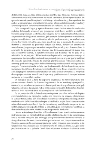 36
L I N G VA R V M A R E N A - VOL. 4 - ANO 2013 - 21 - 37
Colomer, Teresa; Margallo, Ana María - Las respuestas literarias a álbumes ilustrados en contextos multiculturales
de la ficción muy asociada a las pantallas, mientras que bastantes niños de países
latinoamericanos evocaron cuentos relatados oralmente, los europeos fueron los
que más recurrieron al imaginario histórico y cultural común, y la mayoría de los
árabes y subsaharianos se mantuvieron ajenos a los paralelismos audiovisuales y
apenas expresaron conexiones intertextuales en su lectura de las obras.
Pero, en segundo lugar, y a pesar de cuanto pueda decirse sobre las tendencias
globales del mundo actual, el uso tecnológico contribuye también a establecer
barreras que preservan la identidad de origen a través del contacto cotidiano con
los países de los emigrantes. Es el caso, por ejemplo, de la mayoría de niños chinos,
quienes manifestaron que continuaban viendo profusamente y en exclusiva su
propia televisión por cable. Así, pues, puede ser que la ausencia de conexiones
durante la discusión se produzca porque los niños, aunque las establezcan
mentalmente, juzguen que no serían compartidas por el grupo. Lo corrobora la
aparición de algunas respuestas alusivas que formularon conscientemente esta
falta de sustrato común, al señalar conexiones con ficciones “de mi país; en la
televisión de mi país; etc.” El hecho de que la población inmigrante mantenga el
consumo de formas audiovisuales de sus países de origen, al igual que la facilidad
de contacto personal a través de internet, plantea nuevas reflexiones sobre las
formas y grados de integración de las oleadas migratorias actuales en los países de
acogida. Pero también cabe señalar que la observación de las discusiones parece
indicar que los niños se deciden a explicitar la diferencia de sus referentes respecto
a los del grupo si perciben la existencia de un clima escolar favorable a la recepción
de su propio mundo, lo cual contribuye muy positivamente al enriquecimiento
mutuo de la comunidad escolar.
En cualquier caso, la falta de respuesta intertextual no parece imputable ma-
yoritariamente a la falta de dominio lingüístico o de un metalenguaje específico,
como sí ocurría en las respuestas sobre la composición, sino que la causa principal,
tal como acabamos de señalar, radica en la escasa exposición de los niños de deter-
minadas áreas socioculturales a los imaginarios visuales de ficción.
En un paso más allá, la falta de respuesta parece proceder, incluso, de la poca
experiencia lectora de productos escritos con presencia de imagen, o también de
la falta de familiaridad con actividades escolares de interpretación compartida y
con las formas didácticas adoptadas por el mediador, lo que lleva a determinados
niños al desconcierto sobre el tipo de conexiones y verbalizaciones que se les so-
licitan, algo general respecto de toda la actividad, pero especialmente visible en la
demanda de asociaciones intertextuales por parte del mediador.
Hemos señalado que los niños utilizan las conexiones intertextuales como un
instrumento que les permite atribuir sentido a la historia a través de su semejanza
con la historia conocida. Sin embargo, este procedimiento también contiene el
riesgo de extrapolaciones comparativas que inducen a una comprensión errónea.
Ocurre a veces que la conexión emprendida es tan poderosa que encamina la in-
terpretación hacia aspectos que no forman parte del libro analizado. Así, por ejem-
plo, la evocación de la película Titanic llevó a los niños a adoptar la división entre
 