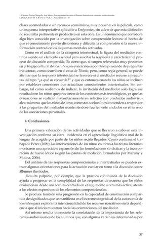 37
L I N G VA R V M A R E N A - VOL. 4 - ANO 2013 - 21 - 37
Colomer, Teresa; Margallo, Ana María - Las respuestas literarias a álbumes ilustrados en contextos multiculturales
clases acomodadas o sin recursos económicos, muy presente en la película, como
un esquema interpretativo aplicable a Emigrantes, sin advertir que esta distinción
no resultaba pertinente ni productiva en esta obra. Es un fenómeno que corrobora
algo bien conocido por la investigación sobre comprensión lectora: el hecho de
que el conocimiento previo distorsiona y dificulta la comprensión si la nueva in-
formación contradice los esquemas mentales activados.
Como en el análisis de la categoría intertextual, la figura del mediador con-
tinúa siendo un elemento esencial para suscitar la respuesta y caracterizar el pro-
ceso de discusión compartida. Es cierto que, si surgen referencias muy presentes
en el bagaje cultural de los niños, su evocación espontánea prescinde de preguntas
inductoras, como ocurrió en el caso de Titanic, pero, como regla general, se puede
afirmar que la respuesta intertextual se favorece si el mediador recurre a pregun-
tas del tipo “¿a qué os recuerda?” y que es entonces cuando los niños se inclinan
por establecer conexiones que actualizan conocimientos intertextuales. Sin em-
bargo, tal como acabamos de indicar, la invitación del mediador solo logra ese
resultado en los niños que provienen de los contextos más tecnológicos, ya que las
evocaciones se realizan mayoritariamente en relación con productos audiovisu-
ales; mientras que los niños de otros contextos socioculturales tienden a responder
a las preguntas del mediador manteniéndose fuertemente anclados en el terreno
de las asociaciones personales.
4. Conclusiones
Una primera valoración de las actividades que se llevaron a cabo en esta in-
vestigación confirma su clara incidencia en el aprendizaje lingüístico oral de la
lengua de acogida por parte de los niños recién llegados. Como confirma el tra-
bajo de Pérez (2009), las intervenciones de los niños en torno a los textos literarios
mostraron una apreciable expansión de las formulaciones sintácticas y la incorpo-
ración de nuevo léxico (según las pautas de medición formuladas por Maruny y
Molina, 2006).
Del análisis de las respuestas composicionales e intertextuales se pueden ex-
traer algunas orientaciones para la actuación escolar en torno a la discusión sobre
álbumes ilustrados.
Resulta palpable, por ejemplo, que la práctica continuada de la discusión
ayuda a progresar en la complejidad de las respuestas de manera que los niños
evolucionan desde una lectura centrada en el argumento a otra más activa, atenta
a los efectos expresivos de los elementos composicionales.
Se produce también una progresión en la capacidad de construcción compar-
tida de significados que se manifiesta en el incremento gradual de la autonomía de
los niños para explorar la intencionalidad de los recursos narrativos sin la depend-
encia que al inicio muestran hacia las orientaciones del mediador.
Así mismo resulta interesante la constatación de la importancia de los refe-
rentes audiovisuales de los alumnos que, con algunas variantes determinadas por
 