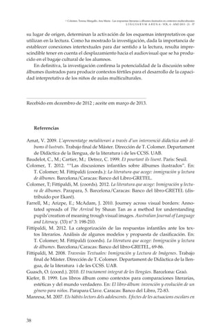 38
L I N G VA R V M A R E N A - VOL. 4 - ANO 2013 - 21 - 37
Colomer, Teresa; Margallo, Ana María - Las respuestas literarias a álbumes ilustrados en contextos multiculturales
su lugar de origen, determinan la activación de los esquemas interpretativos que
utilizan en la lectura. Como ha mostrado la investigación, dada la importancia de
establecer conexiones intertextuales para dar sentido a la lectura, resulta impre-
scindible tener en cuenta el desplazamiento hacia el audiovisual que se ha produ-
cido en el bagaje cultural de los alumnos.
En definitiva, la investigación confirma la potencialidad de la discusión sobre
álbumes ilustrados para producir contextos fértiles para el desarrollo de la capaci-
dad interpretativa de los niños de aulas multiculturales.
Recebido em dezembro de 2012 ; aceite em março de 2013.
Referencias
Amat, V. 2009. L’aprenentatge metaliterari a través d’un intervenció didàctica amb àl-
bums il·lustrats. Trabajo final de Máster. Dirección de T. Colomer. Departament
de Didàctica de la llengua, de la literatura i de les CCSS. UAB.
Baudelot, C., M.; Cartier, M.; Detrez, C. 1999. Et pourtant ils lisent. Paris: Seuil.
Colomer, T. 2012. ““Las discusiones infantiles sobre álbumes ilustrados”. En:
T. Colomer; M. Fittipaldi (coords.): La literatura que acoge: inmigración y lectura
de álbumes. Barcelona/Caracas: Banco del Libro-GRETEL.
Colomer, T; Fittipaldi, M. (coords). 2012. La literatura que acoge: Inmigración y lectu-
ra de álbumes. Parapara, 5. Barcelona/Caracas: Banco del libro-GRETEL (dis-
tribuido por Ekaré).
Farrell, M.; Arizpe, E.; McAdam, J. 2010. Journey across visual borders: Anno-
tated spreads of The Arrival by Shaun Tan as a method for understanding
pupils’creation of meaning trough visual images. Australian Journal of Language
and Literacy. (33) nº 3: 198-210.
Fittipaldi, M. 2012. La categorización de las respuestas infantiles ante los tex-
tos literarios. Análisis de algunos modelos y propuesta de clasificación. En:
T. Colomer; M. Fittipaldi (coords). La literatura que acoge: Inmigración y lectura
de álbumes. Barcelona/Caracas: Banco del libro-GRETEL, 69-86.
Fittipaldi, M. 2008. Travesías Textuales: Inmigración y Lectura de Imágenes. Trabajo
final de Máster. Dirección de T. Colomer. Departament de Didàctica de la llen-
gua, de la literatura i de les CCSS. UAB.
Guasch, O. (coord.). 2010. El tractament integrat de les llengües. Barcelona: Graó.
Kiefer, B. 1999. Los libros álbum como contextos para comparaciones literarias,
estéticas y del mundo verdadero. En: El libro-álbum: invención y evolución de un
género para niños. Parapara Clave. Caracas: Banco del Libro, 72-83.
Manresa, M. 2007. Els hàbits lectors dels adolescents. Efectes de les actuacions escolars en
 