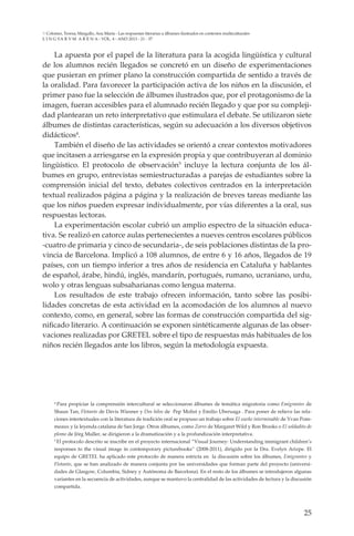 25
L I N G VA R V M A R E N A - VOL. 4 - ANO 2013 - 21 - 37
Colomer, Teresa; Margallo, Ana María - Las respuestas literarias a álbumes ilustrados en contextos multiculturales
La apuesta por el papel de la literatura para la acogida lingüística y cultural
de los alumnos recién llegados se concretó en un diseño de experimentaciones
que pusieran en primer plano la construcción compartida de sentido a través de
la oralidad. Para favorecer la participación activa de los niños en la discusión, el
primer paso fue la selección de álbumes ilustrados que, por el protagonismo de la
imagen, fueran accesibles para el alumnado recién llegado y que por su compleji-
dad plantearan un reto interpretativo que estimulara el debate. Se utilizaron siete
álbumes de distintas características, según su adecuación a los diversos objetivos
didácticos4
.
También el diseño de las actividades se orientó a crear contextos motivadores
que incitasen a arriesgarse en la expresión propia y que contribuyeran al dominio
lingüístico. El protocolo de observación5
incluye la lectura conjunta de los ál-
bumes en grupo, entrevistas semiestructuradas a parejas de estudiantes sobre la
comprensión inicial del texto, debates colectivos centrados en la interpretación
textual realizados página a página y la realización de breves tareas mediante las
que los niños pueden expresar individualmente, por vías diferentes a la oral, sus
respuestas lectoras.
La experimentación escolar cubrió un amplio espectro de la situación educa-
tiva. Se realizó en catorce aulas pertenecientes a nueves centros escolares públicos
-cuatro de primaria y cinco de secundaria-, de seis poblaciones distintas de la pro-
vincia de Barcelona. Implicó a 108 alumnos, de entre 6 y 16 años, llegados de 19
países, con un tiempo inferior a tres años de residencia en Cataluña y hablantes
de español, árabe, hindú, inglés, mandarín, portugués, rumano, ucraniano, urdu,
wolo y otras lenguas subsaharianas como lengua materna.
Los resultados de este trabajo ofrecen información, tanto sobre las posibi-
lidades concretas de esta actividad en la acomodación de los alumnos al nuevo
contexto, como, en general, sobre las formas de construcción compartida del sig-
nificado literario. A continuación se exponen sintéticamente algunas de las obser-
vaciones realizadas por GRETEL sobre el tipo de respuestas más habituales de los
niños recién llegados ante los libros, según la metodología expuesta.
4
Para propiciar la comprensión intercultural se seleccionaron álbumes de temática migratoria como Emigrantes de
Shaun Tan, Flotante de Davis Wiesner y Dos hilos de Pep Molist y Emilio Uberuaga . Para poner de relieve las rela-
ciones intertextuales con la literatura de tradición oral se propuso un trabajo sobre El sueño interminable de Yvan Pom-
meaux y la leyenda catalana de San Jorge. Otros álbumes, como Zorro de Margaret Wild y Ron Brooks o El soldadito de
plomo de Jörg Muller, se dirigieron a la dramatización y a la profundización interpretativa.
5
El protocolo descrito se inscribe en el proyecto internacional “Visual Journey: Understanding immigrant children’s
responses to the visual image in contemporary picturebooks” (2008-2011), dirigido por la Dra. Evelyn Arizpe. El
equipo de GRETEL ha aplicado este protocolo de manera estricta en la discusión sobre los álbumes, Emigrantes y
Flotante, que se han analizado de manera conjunta por las universidades que forman parte del proyecto (universi-
dades de Glasgow, Columbia, Sidney y Autónoma de Barcelona). En el resto de los álbumes se introdujeron algunas
variantes en la secuencia de actividades, aunque se mantuvo la centralidad de las actividades de lectura y la discusión
compartida.
 