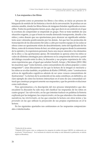 26
L I N G VA R V M A R E N A - VOL. 4 - ANO 2013 - 21 - 37
Colomer, Teresa; Margallo, Ana María - Las respuestas literarias a álbumes ilustrados en contextos multiculturales
1. Las respuestas a los libros
Tan pronto como se presentan los libros a los niños, se inicia un proceso de
búsqueda de sentido de las historias a través de la conversación. Se produce en un
entorno amable, donde los libros llenos de imágenes brindan significados recono-
cibles. Todos los participantes tienen, pues, algo que decir en un contexto en el que
la aventura de comprender se emprende en grupo. Pero se trata también de una
situación exigente, ya que el texto no resulta demasido transparente, desafía a los
niños y estos desean que sus aportaciones para alcanzar un significado satisfac-
torio sean valoradas positivamente por los demás. Así que leer los protocolos de
transcripción de las discusiones llevadas a cabo por nuestro equipo en las aulas se
ofrece como un apasionante relato de descubrimiento, tanto del significado de los
libros, como de la misma forma de leer; un relato que progresa desde la autonomía
de la opinión y la experiencia personal, hacia una mayor atención a los elementos
de la obra y a las aportaciones ajenas. De inmediato se aprecia cómo los niños se
valen de distintas estrategias para adentrarse en la comprensión del texto a partir
del diálogo cruzado entre la obra, la discusión y sus propias experiencia de vida;
unas experiencias que, al igual que señalan Farrell, Arizpe y McAdam (2010: 206)
les muestran aquí “como lectores, como consumidores de cultura popular y como
emigrantes6
”; unas discusiones en las que la lectura de la imagen es necesaria y
los niños se revelan también, en palabras de Kiefer (1999:69), como “constructores
activos de significados cognitivos además de ser unos voraces consumidores de
ilustraciones”. La lectura de lo acontecido en las aulas constituye, en definitiva, un
claro ejemplo de cómo los lectores interactúan en el seno de una comunidad cul-
tural que construye progresivamente sus respuestas y que les permite evolucionar
como individuos.
Para aproximarnos a la descripción del rico proceso interpretativo que des-
encadenó la discusión ha sido muy útil clasificar las respuestas de los niños en
cuatro grupos7
: las referenciales, en las que intentan traducir en palabras la historia
explicada por las imágenes; las composicionales, en las que atienden a los elementos
narrativos; las intertextuales, en las que conectan la lectura con otros textos y las
personales en las que utilizan la proyección de sus propias experiencias en el la
lectura.
En los siguientes apartados nos centraremos en las respuestas composicion-
ales e intertextuales.
6
Traducción de las autoras.
7
Fittipaldi (2012) expone cómo se configuraron las categorías de análisis del grupo GRETEL en colaboración con
el proyecto “Visual Jouneys”. En el momento de redactar este trabajo se está ultimando la publicación, en edición
inglesa en Bloombury.
 