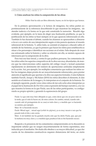27
L I N G VA R V M A R E N A - VOL. 4 - ANO 2013 - 21 - 37
Colomer, Teresa; Margallo, Ana María - Las respuestas literarias a álbumes ilustrados en contextos multiculturales
2. Cómo analizan los niños la composición de las obras
Hilda: Este ha sido un libro diferente, bueno, no de los típicos que leemos.
En la primera aproximación a la lectura de imágenes, los niños parten es-
pontáneamente de la referencia describiendo lo que muestran las imágenes, sin
atender todavía a la forma en la que está construida la narración. Resultó algo
evidente, por ejemplo, en la tarea de elegir una ilustración predilecta, ya que la
justificación de los niños se basó siempre en lo que aparecía referenciado en ella.
También lo fue durante el debate, cuando los alumnos se apresuraban a alinearse
a favor o en contra de una interpretación según si ésta parecía ajustarse al mundo
referencial de la historia. Y, sobre todo, se constató al empezar a discutir sobre el
sentido de las historias, ya que lo primero que hacen los niños para establecerlo es
situar a los personajes e identificar sus acciones en el relato. Solo después de crear
ese entramado sobre la historia y sobre su relación con ella, se sienten capaces de
interesarse por la composición de la obra.
Pero tras esa fase inicial, y contra lo que pudiera pensarse, los comentarios de
los niños sobre los aspectos compositivos de la obra son muy abundantes, de man-
era que las intervenciones sobre aspectos del código visual y textual aumentan
rápidamente en detrimento del número de aportaciones centradas simplemente
en la acción. Así, por ejemplo, los múltiples comentarios que realizan los niños so-
bre las imágenes dejan pronto de ser mayoritariamente referenciales, para prestar
atención al significado que aportan a la obra sus aspectos formales. Como hallaron
también Farrell, Arizpe y McAdam (2010) los niños describen el elemento, le dan
sentido en el interior de la imagen y lo interpretan en el conjunto de la historia. En
el ejemplo siguiente, puede verse cómo niños de tan solo ocho años interpretan ya
el papel de la ilustración de Dos hilos como expresión del tiempo narrativo, a la vez
que muestra la forma en la que Paula, una de las niñas participantes, va configu-
rando su propia opinión y ganando la aquiescencia del grupo:
Paula: Lo que está muy bien dibujado es que, como decía que era un poco más en
la tarde, que el cielo lo hacen así, de estos colores. En cambio, mirad, cuando sale…
cuando sale (el protagonista de su casa) es todo claro y a medida que va haciendo
su camino, por ejemplo.
Marc: Se va haciendo oscuro.
Paula: Mirad aquí… mirad aquí (señala las páginas), ya es muy oscuro o sea que ha
pasado todo el día y aún corría.
Marc: A mí también me ha gustado mucho esto que ha dicho Paula, que, que por
la mañana era muy claro y a a medida (que pasaba) el día se iba haciendo oscuro.
Respecto a la presencia de los comentarios composicionales en la discusión es
importante señalar que no surgen mayoritariamente de forma espontánea, sino
inducida por el mediador. Sin duda ello obedece a su mayor dificultad, ya que dar
cuenta de los elementos constructivos requiere distanciarse del texto, un cierto
 