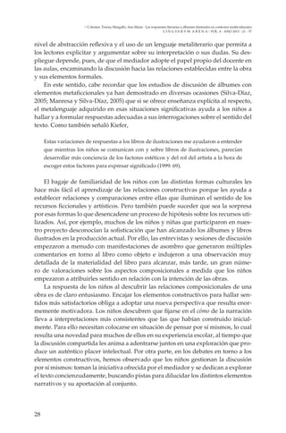 28
L I N G VA R V M A R E N A - VOL. 4 - ANO 2013 - 21 - 37
Colomer, Teresa; Margallo, Ana María - Las respuestas literarias a álbumes ilustrados en contextos multiculturales
nivel de abstracción reflexiva y el uso de un lenguaje metaliterario que permita a
los lectores explicitar y argumentar sobre su interpretación o sus dudas. Su des-
pliegue depende, pues, de que el mediador adopte el papel propio del docente en
las aulas, encaminando la discusión hacia las relaciones establecidas entre la obra
y sus elementos formales.
En este sentido, cabe recordar que los estudios de discusión de álbumes con
elementos metaficcionales ya han demostrado en diversas ocasiones (Silva-Díaz,
2005; Manresa y Silva-Díaz, 2005) que si se ofrece enseñanza explícita al respecto,
el metalenguaje adquirido en esas situaciones significativas ayuda a los niños a
hallar y a formular respuestas adecuadas a sus interrogaciones sobre el sentido del
texto. Como también señaló Kiefer,
Estas variaciones de respuestas a los libros de ilustraciones me ayudaron a entender
que mientras los niños se comunican con y sobre libros de ilustraciones, parecían
desarrollar más conciencia de los factores estéticos y del rol del artista a la hora de
escoger estos factores para expresar significado (1999: 69).
El bagaje de familiaridad de los niños con las distintas formas culturales les
hace más fácil el aprendizaje de las relaciones constructivas porque les ayuda a
establecer relaciones y comparaciones entre ellas que iluminan el sentido de los
recursos ficcionales y artísticos. Pero también puede suceder que sea la sorpresa
por esas formas lo que desencadene un proceso de hipótesis sobre los recursos uti-
lizados. Así, por ejemplo, muchos de los niños y niñas que participaron en nues-
tro proyecto desconocían la sofisticación que han alcanzado los álbumes y libros
ilustrados en la producción actual. Por ello, las entrevistas y sesiones de discusión
empezaron a menudo con manifestaciones de asombro que generaron múltiples
comentarios en torno al libro como objeto e indujeron a una observación muy
detallada de la materialidad del libro para alcanzar, más tarde, un gran núme-
ro de valoraciones sobre los aspectos composicionales a medida que los niños
empezaron a atribuirles sentido en relación con la intención de las obras.
La respuesta de los niños al descubrir las relaciones composicionales de una
obra es de claro entusiasmo. Encajar los elementos constructivos para hallar sen-
tidos más satisfactorios obliga a adoptar una nueva perspectiva que resulta enor-
memente motivadora. Los niños descubren que fijarse en el cómo de la narración
lleva a interpretaciones más consistentes que las que habían construido inicial-
mente. Para ello necesitan colocarse en situación de pensar por sí mismos, lo cual
resulta una novedad para muchos de ellos en su experiencia escolar, al tiempo que
la discusión compartida les anima a adentrarse juntos en una exploración que pro-
duce un auténtico placer intelectual. Por otra parte, en los debates en torno a los
elementos constructivos, hemos observado que los niños gestionan la discusión
por sí mismos: toman la iniciativa ofrecida por el mediador y se dedican a explorar
el texto concienzudamente, buscando pistas para dilucidar los distintos elementos
narrativos y su aportación al conjunto.
 