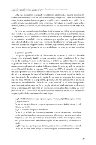 29
L I N G VA R V M A R E N A - VOL. 4 - ANO 2013 - 21 - 37
Colomer, Teresa; Margallo, Ana María - Las respuestas literarias a álbumes ilustrados en contextos multiculturales
El tipo de elementos constructivos sobre los que los niños fijan su atención re-
sultan enormemente variados desde edades muy tempranas. Ya en niños de ocho
años, las respuestas abarcan aspectos tan diferentes, como la apreciación de la
acción argumental, la relación entre secuencias narrativas, la relación entre texto e
imagen, el tema, el desenlace, las características de los personajes o el título (Amat,
2009).
De entre los elementos que focalizan la atención de los niños, algunos parecen
más sencillos de localizar, usualmente aquellos que permiten la comparación con
la experiencia social representada ficcionalmente o con elementos presentes en
la experiencia cultural del entorno; mientras que aquellos que requieren niveles
más altos de abstracción o mayores conocimientos literarios para apreciar los que
han sido puestos en juego en la obra resultan, lógicamente, más difíciles y menos
frecuentes. Veamos algunos de los más aludidos en las interpretaciones infantiles:
a). Realidad y ficción
Una parte significativa de las discusiones se encamina a dilucidar las rela-
ciones entre realidad y ficción o entre elementos reales y fantásticos de la obra.
No es de extrañar, ya que, efectivamente, el criterio de valorar las obras según
el grado de “verdad” o “realidad” de las narraciones se halla muy extendido, tal
como muestran los estudios sobre hábitos sociales de lectura y valoración de las
obras (Baudelot, Cartier y Deprez, 1999; Manresa, 2007). A menudo ello implica
un juicio positivo del estilo realista de la ilustración por parte de los niños o su
decidida apuesta por la “verdad” de la historia si aparecen fotografías. De forma
más interesante, la temática migratoria de algunas obras parece interrogar un
espacio muy próximo a la experiencia personal, lo cual condiciona la discusión
conceptual sobre la entidad de la ficción como “verdad”. A veces incluso provoca
una cierta actitud de defensa de la propia intimidad si el mediador se desplaza
hacia la interrogación personal, un fenómeno que enfatiza la necesidad de tener
precaución en la conducción de las discusiones con niños en las aulas para evitar
su percepción de intromisiones fuera de lugar:
M. ¿Y este libro te recordó algo especial, alguna vivencia, algún libro, alguna pelícu-
la, alguna música…?
Carles: No me recordó nada, porque son puras mentiras, son ficción, esto no es real,
esto es pura ficción.
M: ¿Y la ficción no nos puede decir nada?
Carles: A ver, sí, la ficción tiene sus partes reales, pero esto no, esto hace como el que
explica que la guerra tuvo como que, como que a lo mejor es que murieron veinte
personas, y aquí hace de cuenta que murieron mil, lo toma muy exageradamente
esto, que se destruya una sociedad tan rápido, mil, es imposible, y ellos tan felices
y todo.
M: ¿Hay algo más que te gustaría decirme, sobre el libro, cómo te sentiste al leerlo?
Carles: No, no sentí nada, porque es una ficción pura, no me sentía triste ni nada.
 
