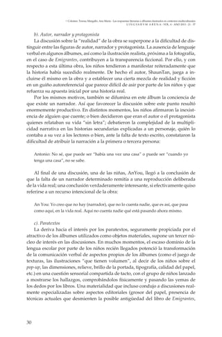 30
L I N G VA R V M A R E N A - VOL. 4 - ANO 2013 - 21 - 37
Colomer, Teresa; Margallo, Ana María - Las respuestas literarias a álbumes ilustrados en contextos multiculturales
b). Autor, narrador y protagonista
La discusión sobre la “realidad” de la obra se superpone a la dificultad de dis-
tinguir entre las figuras de autor, narrador y protagonista. La ausencia de lenguaje
verbal en algunos álbumes, así como la ilustración realista, próxima a la fotografía,
en el caso de Emigrantes, contribuyen a la transparencia ficcional. Por ello, y con
respecto a esta última obra, los niños tendieron a manifestar reiteradamente que
la historia había sucedido realmente. De hecho el autor, ShaunTan, juega a in-
cluirse él mismo en la obra y a establecer una cierta mezcla de realidad y ficción
en un guiño autoreferencial que parece difícil de asir por parte de los niños y que
refuerza su apuesta inicial por una historia real.
Por los mismos motivos, también se difumina en este álbum la conciencia de
que existe un narrador. Así que favorecer la discusión sobre este punto resultó
enormemente productivo. En distintos momentos, los niños afirmaron la inexist-
encia de alguien que cuente; o bien decidieron que eran el autor o el protagonista
quienes relataban su vida “sin letra”; debatieron la complejidad de la multipli-
cidad narrativa en las historias secundarias explicadas a un personaje, quién lo
contaba a su vez a los lectores o bien, ante la falta de texto escrito, constataron la
dificultad de atribuir la narración a la primera o tercera persona:
Antonio: No sé, que puede ser “había una vez una casa” o puede ser “cuando yo
tenga una casa”, no se sabe.
Al final de una discusión, una de las niñas, AnYou, llegó a la conclusión de
que la falta de un narrador determinado remitía a una reproducción deliberada
de la vida real; una conclusión verdaderamente interesante, si efectivamente quiso
referirse a un recurso intencional de la obra:
An You: Yo creo que no hay (narrador), que no lo cuenta nadie, que es así, que pasa
como aquí, en la vida real. Aquí no cuenta nadie qué está pasando ahora mismo.
c). Paratextos
La deriva hacia el interés por los paratextos, seguramente propiciada por el
atractivo de los álbumes utilizados como objetos materiales, supone un tercer nú-
cleo de interés en las discusiones. En muchos momentos, el escaso dominio de la
lengua escolar por parte de los niños recién llegados potenció la transformación
de la comunicación verbal de aspectos propios de los álbumes (como el juego de
texturas, las ilustraciones “que tienen volumen”, al decir de los niños sobre el
pop-up, las dimensiones, relieve, brillo de la portada, tipografía, calidad del papel,
etc.) en una cuestión sensorial compartida de tacto, con el grupo de niños lanzado
a mostrarse los hallazgos, comprobándolos físicamente y pasando las yemas de
los dedos por los libros. Una materialidad que incluso condujo a discusiones real-
mente especializadas sobre aspectos editoriales (grosor del papel, presencia de
técnicas actuales que desmienten la posible antigüedad del libro de Emigrantes,
 