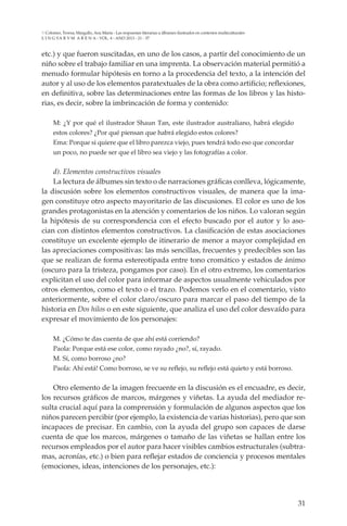 31
L I N G VA R V M A R E N A - VOL. 4 - ANO 2013 - 21 - 37
Colomer, Teresa; Margallo, Ana María - Las respuestas literarias a álbumes ilustrados en contextos multiculturales
etc.) y que fueron suscitadas, en uno de los casos, a partir del conocimiento de un
niño sobre el trabajo familiar en una imprenta. La observación material permitió a
menudo formular hipótesis en torno a la procedencia del texto, a la intención del
autor y al uso de los elementos paratextuales de la obra como artificio; reflexiones,
en definitiva, sobre las determinaciones entre las formas de los libros y las histo-
rias, es decir, sobre la imbrincación de forma y contenido:
M: ¿Y por qué el ilustrador Shaun Tan, este ilustrador australiano, habrá elegido
estos colores? ¿Por qué piensan que habrá elegido estos colores?
Ema: Porque si quiere que el libro parezca viejo, pues tendrá todo eso que concordar
un poco, no puede ser que el libro sea viejo y las fotografías a color.
d). Elementos constructivos visuales
La lectura de álbumes sin texto o de narraciones gráficas conlleva, lógicamente,
la discusión sobre los elementos constructivos visuales, de manera que la ima-
gen constituye otro aspecto mayoritario de las discusiones. El color es uno de los
grandes protagonistas en la atención y comentarios de los niños. Lo valoran según
la hipótesis de su correspondencia con el efecto buscado por el autor y lo aso-
cian con distintos elementos constructivos. La clasificación de estas asociaciones
constituye un excelente ejemplo de itinerario de menor a mayor complejidad en
las apreciaciones compositivas: las más sencillas, frecuentes y predecibles son las
que se realizan de forma estereotipada entre tono cromático y estados de ánimo
(oscuro para la tristeza, pongamos por caso). En el otro extremo, los comentarios
explicitan el uso del color para informar de aspectos usualmente vehiculados por
otros elementos, como el texto o el trazo. Podemos verlo en el comentario, visto
anteriormente, sobre el color claro/oscuro para marcar el paso del tiempo de la
historia en Dos hilos o en este siguiente, que analiza el uso del color desvaído para
expresar el movimiento de los personajes:
M. ¿Cómo te das cuenta de que ahí está corriendo?
Paola: Porque está ese color, como rayado ¿no?, sí, rayado.
M. Sí, como borroso ¿no?
Paola: Ahí está! Como borroso, se ve su reflejo, su reflejo está quieto y está borroso.
Otro elemento de la imagen frecuente en la discusión es el encuadre, es decir,
los recursos gráficos de marcos, márgenes y viñetas. La ayuda del mediador re-
sulta crucial aquí para la comprensión y formulación de algunos aspectos que los
niños parecen percibir (por ejemplo, la existencia de varias historias), pero que son
incapaces de precisar. En cambio, con la ayuda del grupo son capaces de darse
cuenta de que los marcos, márgenes o tamaño de las viñetas se hallan entre los
recursos empleados por el autor para hacer visibles cambios estructurales (subtra-
mas, acronías, etc.) o bien para reflejar estados de conciencia y procesos mentales
(emociones, ideas, intenciones de los personajes, etc.):
 