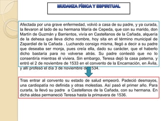Afectada por una grave enfermedad, volvió a casa de su padre, y ya curada,
la llevaron al lado de su hermana María de Cepeda, que con su marido, don
Martín de Guzmán y Barrientos, vivía en Castellanos de la Cañada, alquería
de la dehesa que lleva dicho nombre, hoy sita en el término municipal de
Zapardiel de la Cañada . Luchando consigo misma, llegó a decir a su padre
que deseaba ser monja, pues creía ella, dado su carácter, que el haberlo
dicho bastaría para no volverse atrás. Su padre contestó que no lo
consentiría mientras él viviera. Sin embargo, Teresa dejó la casa paterna, y
entró el 2 de noviembre de 1533 en el convento de la Encarnación, en Ávila,
y allí profesó el día 3 de noviembre de 1534.
Tras entrar al convento su estado de salud empeoró. Padeció desmayos,
una cardiopatía no definida y otras molestias. Así pasó el primer año. Para
curarla, la llevó su padre a Castellanos de la Cañada, con su hermana. En
dicha aldea permaneció Teresa hasta la primavera de 1536.

 