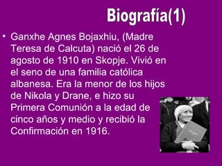• Ganxhe Agnes Bojaxhiu, (Madre
Teresa de Calcuta) nació el 26 de
agosto de 1910 en Skopje. Vivió en
el seno de una familia católica
albanesa. Era la menor de los hijos
de Nikola y Drane, e hizo su
Primera Comunión a la edad de
cinco años y medio y recibió la
Confirmación en 1916.