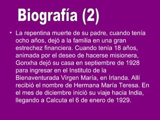 • La repentina muerte de su padre, cuando tenía
ocho años, dejó a la familia en una gran
estrechez financiera. Cuando tenía 18 años,
animada por el deseo de hacerse misionera,
Gonxha dejó su casa en septiembre de 1928
para ingresar en el Instituto de la
Bienaventurada Virgen María, en Irlanda. Allí
recibió el nombre de Hermana María Teresa. En
el mes de diciembre inició su viaje hacia India,
llegando a Calcuta el 6 de enero de 1929.