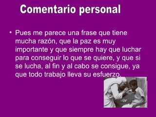 • Pues me parece una frase que tiene
mucha razón, que la paz es muy
importante y que siempre hay que luchar
para conseguir lo que se quiere, y que si
se lucha, al fin y al cabo se consigue, ya
que todo trabajo lleva su esfuerzo.