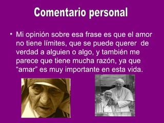 • Mi opinión sobre esa frase es que el amor
no tiene límites, que se puede querer de
verdad a alguien o algo, y también me
parece que tiene mucha razón, ya que
“amar” es muy importante en esta vida.