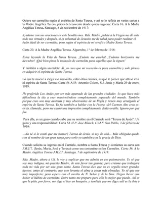 Quiere ser carmelita según el espíritu de Santa Teresa, y así se lo refleja en varias cartas a
la Madre Angélica Teresa, priora del convento donde quiere ingresar: Carta 16. A la Madre
Angélica Teresa. Santiago, 8 de noviembre de 1917:
Ayúdeme con sus oraciones en este bendito mes. Rda. Madre, pídale a la Virgen me dé ante
todo sus virtudes y después, si es voluntad de Jesusito me dé salud para poder realizar el
bello ideal de ser carmelita, pero según el espíritu de mi seráfica Madre Santa Teresa.
Carta 20. A la Madre Angélica Teresa. Algarrobo, 1° de febrero de 1918:
Estoy leyendo la Vida de Santa Teresa. ¡Cuánto me enseña! ¡Cuántos horizontes me
descubre! ¡Qué bien pinta la vocación de carmelita para aquellas que la siguen!
Y también a algún sacerdote: Sí, yo creo que mi vocación es para carmelita y solo pienso
en adquirir el espíritu de Santa Teresa.
Lo que le mueve a elegir ese convento, entre otras razones, es que le parece que allí se vive
el espíritu de Santa Teresa: Carta 56 Al P. Artemio Colom, S.J. Jesús y María 29 de enero
1919:
He preferido Los Andes por ser más apartado de las grandes ciudades -lo que hace más
dificultosa la ida a esa- manteniéndose completamente separado del mundo. También
porque creo son muy austeras y muy observantes de su Regla y tienen muy arraigado el
espíritu de Santa Teresa. Yo fui también a hablar con la Priora -del Carmen Alto creo es-
en la Alameda; pero me causó una impresión completamente desfavorable. Ignoro por qué
fue.
Para ella, es un gozo cuando sabe que su nombre en el Carmelo será “Teresa de Jesús”. Un
gozo y una responsabilidad: Carta 58 Al P. Jose Blanch, C.M.F. San Pablo, 3 de febrero de
1919:
…No sé si le conté que me llamaré Teresa de Jesús, si soy de allá… Más obligada quedo
con el nombre de tan gran santa para serlo yo también con la gracia de Dios.
Cuando solicita su ingreso en el Carmelo, nombra a Santa Teresa y comienza su carta con
J.M.J.T. (Jesús, María, José y Teresa) como era costumbre en los Carmelos. Carta 36. A la
Madre Angélica Teresa J.M.J.T. Santiago, 7 de septiembre de 1918:
Rda. Madre, ahora a Ud. le voy a suplicar que me admita en ese palomarcito. Yo sé que
soy muy indigna, mi querida Madre, de este favor tan grande; pero créame que trabajaré
toda mi vida por ser una gran santa. Santa Teresa dice que no es orgullo tener grandes
deseos; antes al contrario, que esto levanta el alma a cosas más elevadas. Yo sé que soy
muy imperfecta; pero espero con el auxilio de N. Señor y de la Sma. Virgen llevar con
honor el hábito de carmelita. Entre tanto me preparo para ello lo mejor que puedo. Así es
que le pido, por favor, me diga si hay un huequito, y también que me diga cuál es la dote y
 