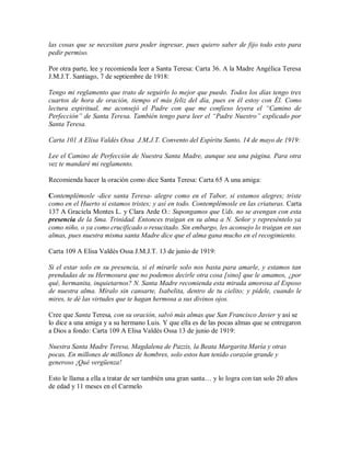 las cosas que se necesitan para poder ingresar, pues quiero saber de fijo todo esto para
pedir permiso.
Por otra parte, lee y recomienda leer a Santa Teresa: Carta 36. A la Madre Angélica Teresa
J.M.J.T. Santiago, 7 de septiembre de 1918:
Tengo mi reglamento que trato de seguirlo lo mejor que puedo. Todos los días tengo tres
cuartos de hora de oración, tiempo el más feliz del día, pues en él estoy con Él. Como
lectura espiritual, me aconsejó el Padre con que me confieso leyera el “Camino de
Perfección” de Santa Teresa. También tengo para leer el “Padre Nuestro” explicado por
Santa Teresa.
Carta 101 A Elisa Valdés Ossa J.M.J.T. Convento del Espíritu Santo, 14 de mayo de 1919:
Lee el Camino de Perfección de Nuestra Santa Madre, aunque sea una página. Para otra
vez te mandaré mi reglamento.
Recomienda hacer la oración como dice Santa Teresa: Carta 65 A una amiga:
Contemplémosle -dice santa Teresa- alegre como en el Tabor, si estamos alegres; triste
como en el Huerto si estamos tristes; y así en todo. Contemplémosle en las criaturas. Carta
137 A Graciela Montes L. y Clara Arde O.: Supongamos que Uds. no se avengan con esta
presencia de la Sma. Trinidad. Entonces traigan en su alma a N. Señor y represéntelo ya
como niño, o ya como crucificado o resucitado. Sin embargo, les aconsejo lo traigan en sus
almas, pues nuestra misma santa Madre dice que el alma gana mucho en el recogimiento.
Carta 109 A Elisa Valdés Ossa J.M.J.T. 13 de junio de 1919:
Si el estar solo en su presencia, si el mirarle solo nos basta para amarle, y estamos tan
prendadas de su Hermosura que no podemos decirle otra cosa [sino] que le amamos, ¿por
qué, hermanita, inquietarnos? N. Santa Madre recomienda esta mirada amorosa al Esposo
de nuestra alma. Míralo sin cansarte, Isabelita, dentro de tu cielito; y pídele, cuando le
mires, te dé las virtudes que te hagan hermosa a sus divinos ojos.
Cree que Santa Teresa, con su oración, salvó más almas que San Francisco Javier y así se
lo dice a una amiga y a su hermano Luis. Y que ella es de las pocas almas que se entregaron
a Dios a fondo: Carta 109 A Elisa Valdés Ossa 13 de junio de 1919:
Nuestra Santa Madre Teresa, Magdalena de Pazzis, la Beata Margarita María y otras
pocas. En millones de millones de hombres, solo estos han tenido corazón grande y
generoso ¡Qué vergüenza!
Esto le llama a ella a tratar de ser también una gran santa… y lo logra con tan solo 20 años
de edad y 11 meses en el Carmelo
 