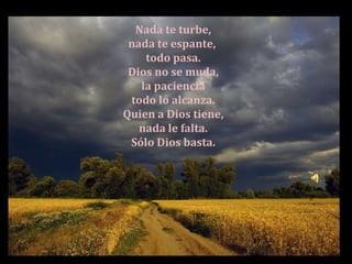 Nada te turbe, nada te espante, todo pasa. Dios no se muda, la paciencia todo lo alcanza. Quien a Dios tiene, nada le falta. Sólo Dios basta.