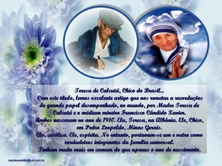 Teresa de Calcutá, Chico do Brasil...   Com este título, lemos excelente artigo que nos remeteu a recordações do grande papel desempenhado, no mundo, por Madre Teresa de Calcutá e o médium mineiro Francisco Cândido Xavier. Ambos nasceram no ano de 1910. Ela, Teresa, na Albânia. Ele, Chico, em Pedro Leopoldo, Minas Gerais. Ela, católica. Ele, espírita. No entanto, portavam-se um e outro como verdadeiros integrantes da família universal. Tinham muito mais em comum do que apenas o ano de nascimento.   