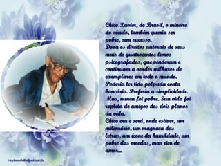 Chico Xavier, do Brasil, o mineiro do século, também queria ser pobre, sem sucesso. Doou os direitos autorais de seus mais de quatrocentos livros psicografados, que venderam e continuam a vender milhares de exemplares em todo o mundo. Poderia ter tido polpuda conta bancária. Preferiu a simplicidade. Mas, nunca foi pobre. Sua vida foi repleta de amigos dos dois planos da vida. Chico era e será, onde estiver, um milionário, um magnata das letras, um ícone da humildade, um pobre das moedas, mas rico de amor... 