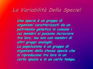 La Variabilità Della Specie!Una specie è un gruppo di organismi caratterizzati da un patrimonio genetico in comune i cui membri si possono incrociare tra loro, ma non con membri di altri gruppi analoghi.La popolazione è un gruppo di organismi della stessa specie che si riproducono tra loro in un certo spazio e in un certo tempo.