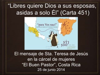 “Libres quiere Dios a sus esposas,
asidas a solo Él” (Carta 451)
El mensaje de Sta. Teresa de Jesús
en la cárcel de mujeres
“El Buen Pastor”, Costa Rica
25 de junio 2014
 