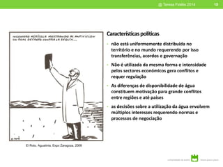 Característicaspolíticas
• não está uniformemente distribuída no
território e no mundo requerendo por isso
transferências, acordos e governação
• Não é utilizada da mesma forma e intensidade
pelos sectores económicos gera conflitos e
requer regulação
• As diferenças de disponibilidade de água
constituem motivação para grande conflitos
entre regiões e até países
• as decisões sobre a utilização da água envolvem
múltiplos interesses requerendo normas e
processos de negociação
10@ Teresa Fidélis 2014
El Roto, Aguatinta, Expo Zaragoza, 2008
 