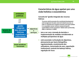 11
Características da água apelam por uma
visão holística e ecossistémica
Conceito de “gestão integrada dos recursos
hídricos
“A process which promotes the coordinated development
and management of water, land and related resources, in
order to maximize the resultant economic and social welfare
in na equitable manner without compromising the
sustainability of vital ecosystems” Global water partnership,
2000, In Mitchell, B. (2004)
• tem a ver com a tomada de decisões e
implementação de medidas considerando as
múltiplas perspectivas da água
• está associada à articulação de objectivos,
planeamento por bacia hidrográfica,
regulamentação, envolvimento dos
utilizadores, concertação de usos, capacitação
institucional, controlo do balanço hídrico,
regulação de riscos
gestão
integrada
dos recursos
hídricos
(superficiais e
subterrâneos)
grupos de
interesse
entidades
públicas
objectivos
e
serviços
áreas temáticas
funcionais
@ Teresa Fidélis 2014 11
 