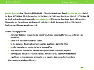 Gestão actual já procura
 Abranger todas as categorias da água (rios, lagos, águas subterrâneas, costeiras e de
transição).
 Gerir com base em objectivos claros
 todas as águas devem atingir um nível do qualidade bom até 2015
 gestão baseada em planos de bacia hidrográfica
 Instrumentos financeiros baseados no principio do utilizador pagador
 participação activa dos “stakeholders”, incluindo ONG e comunidades locais
 equilibrar os interesses do ambiente com aqueles dos que dele dependem
Mas persistem ainda problemas…
@ Teresa Fidélis 2014 14
Agenda Europeia (ex. Directiva 2000/60/EC - Directiva-Quadro da Água) Agenda Nacional (Lei nº
da Água 58/2005 de 29 de Dezembro, Lei de Bases da Política de Ambiente (Lei nº 19/2014 de 14
de Abril) e demais regulamentação, Agenda Regional (Planos de Gestão de Bacia Hidrográfica
(Resolução do Conselho de Ministros n.º 16-B/2013, de 22 de Março. D.R. n.º 58, Série I,
Suplemento ) (Vouga Mondego e Lis))
@ Teresa Fidélis 2014
 