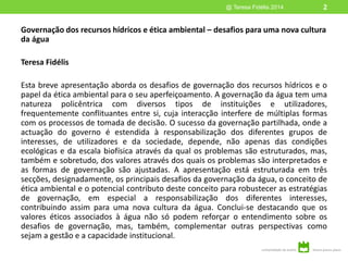 Governação dos recursos hídricos e ética ambiental – desafios para uma nova cultura
da água
Teresa Fidélis
Esta breve apresentação aborda os desafios de governação dos recursos hídricos e o
papel da ética ambiental para o seu aperfeiçoamento. A governação da água tem uma
natureza policêntrica com diversos tipos de instituições e utilizadores,
frequentemente conflituantes entre si, cuja interacção interfere de múltiplas formas
com os processos de tomada de decisão. O sucesso da governação partilhada, onde a
actuação do governo é estendida à responsabilização dos diferentes grupos de
interesses, de utilizadores e da sociedade, depende, não apenas das condições
ecológicas e da escala biofísica através da qual os problemas são estruturados, mas,
também e sobretudo, dos valores através dos quais os problemas são interpretados e
as formas de governação são ajustadas. A apresentação está estruturada em três
secções, designadamente, os principais desafios da governação da água, o conceito de
ética ambiental e o potencial contributo deste conceito para robustecer as estratégias
de governação, em especial a responsabilização dos diferentes interesses,
contribuindo assim para uma nova cultura da água. Conclui-se destacando que os
valores éticos associados à água não só podem reforçar o entendimento sobre os
desafios de governação, mas, também, complementar outras perspectivas como
sejam a gestão e a capacidade institucional.
@ Teresa Fidélis 2014 2
 