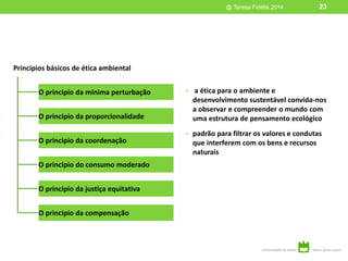 • a ética para o ambiente e
desenvolvimento sustentável convida-nos
a observar e compreender o mundo com
uma estrutura de pensamento ecológico
• padrão para filtrar os valores e condutas
que interferem com os bens e recursos
naturais
Princípios básicos de ética ambiental
O principio da mínima perturbação
O principio da proporcionalidade
O principio da coordenação
O principio do consumo moderado
O principio da justiça equitativa
O principio da compensação
@ Teresa Fidélis 2014 23
23@ Teresa Fidélis 2014
 
