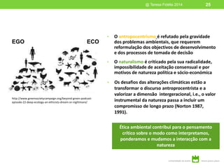 • O antropocentrismo é refutado pela gravidade
dos problemas ambientais, que requerem
reformulação dos objectivos de desenvolvimento
e dos processos de tomada de decisão
• O naturalismo é criticado pela sua radicalidade,
impossibilidade de aceitação consensual e por
motivos de natureza política e sócio-económica
• Os desafios das alterações climáticas estão a
transformar o discurso antroprocentrista e a
valorizar a dimensão intergeracional, i.e., o valor
instrumental da natureza passa a incluir um
compromisso de longo prazo (Norton 1987,
1991).
@ Teresa Fidélis 2014
Ética ambiental contribui para o pensamento
crítico sobre o modo como interpretamos,
ponderamos e mudamos a interacção com a
natureza
EGO ECO
http://www.greensocietycampaign.org/beyond-green-podcast-
episode-22-deep-ecology-an-ethicists-dream-or-nightmare/
25
 