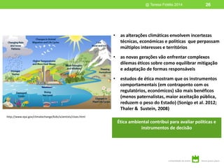 Ética ambiental contribui para avaliar políticas e
instrumentos de decisão
@ Teresa Fidélis 2014
http://www.epa.gov/climatechange/kids/scientists/clues.html
• as alterações climáticas envolvem incertezas
técnicas, económicas e politicas que perpassam
múltiplos interesses e territórios
• as novas gerações vão enfrentar complexos
dilemas éticos sobre como equilibrar mitigação
e adaptação de formas responsáveis
• estudos de ética mostram que os instrumentos
comportamentais (em contraponto com os
regulatórios, económicos) são mais benéficos
(menos paternalistas, maior aceitação pública,
reduzem o peso do Estado) (Sonigo et al. 2012;
Thaler & Sustein, 2008)
26
 