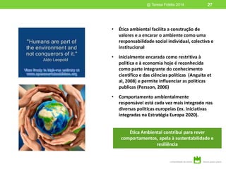 • Ética ambiental facilita a construção de
valores e a encarar o ambiente como uma
responsabilidade social individual, colectiva e
institucional
• Inicialmente encarada como restritiva à
politica e à economia hoje é reconhecida
como parte integrante do conhecimento
científico e das ciências políticas (Anguita et
al, 2008) e permite influenciar as politicas
publicas (Persson, 2006)
• Comportamento ambientalmente
responsável está cada vez mais integrado nas
diversas politicas europeias (ex. iniciativas
integradas na Estratégia Europa 2020).
Ética Ambiental contribui para rever
comportamentos, apela à sustentabilidade e
resiliência
@ Teresa Fidélis 2014 27
 
