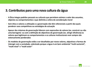 3. Contributos para uma nova cultura da água
• A Ética integra padrões pessoais ou culturais que permitem estimar o valor dos assuntos,
objectos ou comportamentos e que delimita a esfera de consideração moral
• Sem ética e valores a utilização e a governação não têm referenciais a partir dos quais
ponderar usos competitivos ou estratégias de actuação
• Apesar dos sistemas de governação lidarem com expressões de valores (ex. construir ou não
uma barragem) ou com a definição de objectivos de governação (ex. atingir eficiência) os
valores que legitimam os comportamentos e as culturas institucionais nem sempre são
extensamente ponderados
• Os modelos de governação estão a ser desafiados por novos valores, objectivos e formas de
interagir com a sociedade, sobretudo porque a água é um bem ambiental “multi-sectorial”,
“multi-nível” e “multi-actor”
@ Teresa Fidélis 2014 29
 