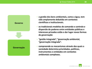 • a gestão dos bens ambientais, como a água, tem
sido amplamente debatida em contextos
científicos e institucionais.
• os tradicionais modelos de comando e controlo e
dispersão de poderes entre entidades públicas e
interesses privados estão a dar lugar novas formas
de governação
• “gestão integrada”, “governação ambiental,
“governação integrada”.
• compreende os mecanismos através dos quais a
sociedade determina prioridades, políticas,
instrumentos e entidades em contextos
ambientais complexos.
@ Teresa Fidélis 2014 30
Governo
Governação
 