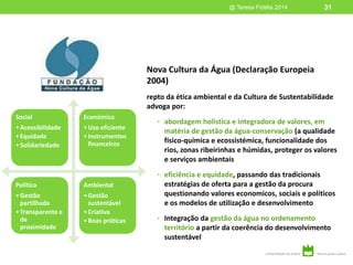 Nova Cultura da Água (Declaração Europeia
2004)
repto da ética ambiental e da Cultura de Sustentabilidade
advoga por:
• abordagem holística e integradora de valores, em
matéria de gestão da água-conservação (a qualidade
físico-química e ecossistémica, funcionalidade dos
rios, zonas ribeirinhas e húmidas, proteger os valores
e serviços ambientais
• eficiência e equidade, passando das tradicionais
estratégias de oferta para a gestão da procura
questionando valores economicos, sociais e políticos
e os modelos de utilização e desenvolvimento
• Integração da gestão da água no ordenamento
território a partir da coerência do desenvolvimento
sustentável
@ Teresa Fidélis 2014 31
Social
•Acessibilidade
•Equidade
•Solidariedade
Económica
•Uso eficiente
•Instrumentos
financeiros
Política
•Gestão
partilhada
•Transparente e
de
proximidade
Ambiental
•Gestão
sustentável
•Criativa
•Boas práticas
 